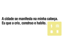 A cidade se manifesta na minha cabeça.
Eu que a crio, construo e habito.
 