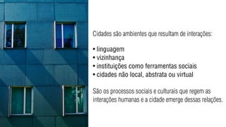 Cidades são ambientes que resultam de interações:

• linguagem
• vizinhança
• instituições como ferramentas sociais
• cidades não local, abstrata ou virtual

São os processos sociais e culturais que regem as
interações humanas e a cidade emerge dessas relações.
 