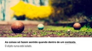As coisas só fazem sentido quando dentro de um contexto.
O objeto nunca está isolado.
 