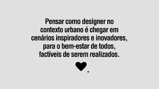 Pensar como designer no
   contexto urbano é chegar em
cenários inspiradores e inovadores,
    para o bem-estar de todos,
  factíveis de serem realizados.
 