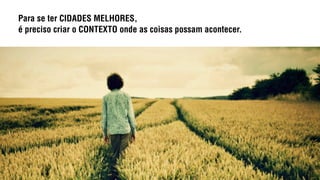 Para se ter CIDADES MELHORES,
é preciso criar o CONTEXTO onde as coisas possam acontecer.
 