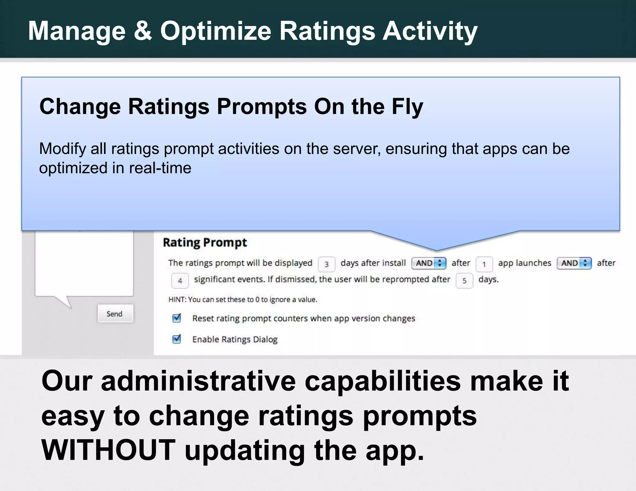 Manage & Optimize Ratings Activity

Change Ratings Prompts On the Fly
Modify all ratings prompt activities on the server, ensuring that apps can be
optimized in real-time




 Our administrative capabilities make it
 easy to change ratings prompts
 WITHOUT updating the app.
 