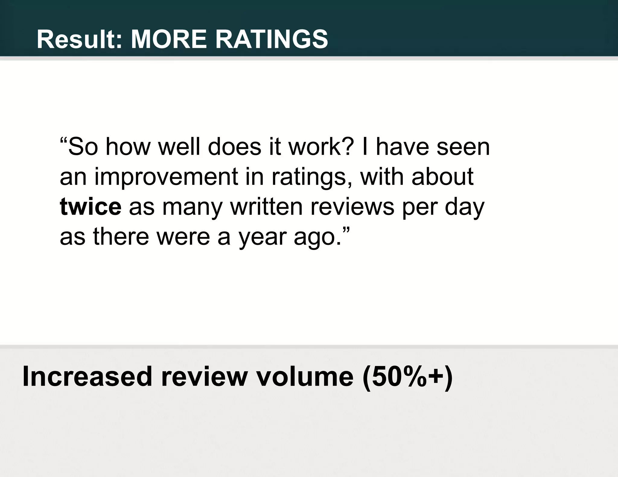 Result: MORE RATINGS



  “So how well does it work? I have seen
  an improvement in ratings, with about
  twice as many written reviews per day
  as there were a year ago.”




Increased review volume (50%+)
 