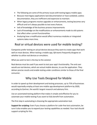  The following are some of the primary issues with testing legacy mobile apps:
 Because most legacy applications lack documentation or have outdated, useless
documentation, they are inefficient and expensive to maintain.
 When legacy programs receive upgrades or enhancements, testing becomes very
difficult and isn't always possible to test every feature.
 lack of knowledge of the business process improvements
 Lack of knowledge on the modifications or enhancements made to old systems
that affect other current functionalities
 Analyzing how a modification would affect numerous modules or integrated
systems takes more time.
Real or virtual devices were used for mobile testing?
Companies prefer testing on actual devices because they want to create apps that work
well on most devices. When testing a mobile app, QA teams frequently disagree on
whether to utilize real devices or emulators.
What you wish to test is the key to the solution
Real devices must be used if you want to test your app's functionality. The end user
would use real devices, which are actual mobile devices, to use the application. They
deliver precise results and enable testing under conditions similar to those of the final
consumer.
Why Use Tools Designed for Mobile
In order to speed up their development and testing processes, up to 75% of businesses
would reportedly employ at least one mobile app development platform by 2020,
according to Gartner, the world's largest research and advisory firm.
Use an automated testing platform that makes it simple and effective for you to
automate your mobile testing if you want to fully benefit from automation.
The first step in automating is choosing the appropriate automation tool.
Support for scripting: Even if you choose a platform for code-free test automation, be
sure it also enables you to expand your testing capabilities as needed. Your tool should
support scripting for this.
 