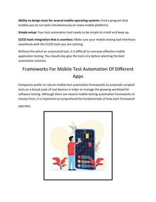 Ability to design tests for several mobile operating systems: Find a program that
enables you to run tests simultaneously on many mobile platforms.
Simple setup: Your test automation tool needs to be simple to install and keep up.
CI/CD tools integration that is seamless: Make sure your mobile testing tool interfaces
seamlessly with the CI/CD tools you are utilizing.
Without the aid of an automated tool, it is difficult to conceive effective mobile
application testing. You should also give the tool a try before selecting the best
automation solution.
Frameworks For Mobile Test Automation Of Different
Apps
Companies prefer to rely on mobile test automation frameworks to automate scripted
tests on a broad scale of real devices in order to manage the growing workload for
software testing. Although there are several mobile testing automation frameworks to
choose from, it is important to comprehend the fundamentals of how each framework
operates.
 