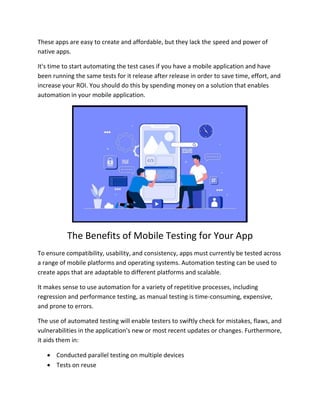 These apps are easy to create and affordable, but they lack the speed and power of
native apps.
It's time to start automating the test cases if you have a mobile application and have
been running the same tests for it release after release in order to save time, effort, and
increase your ROI. You should do this by spending money on a solution that enables
automation in your mobile application.
The Benefits of Mobile Testing for Your App
To ensure compatibility, usability, and consistency, apps must currently be tested across
a range of mobile platforms and operating systems. Automation testing can be used to
create apps that are adaptable to different platforms and scalable.
It makes sense to use automation for a variety of repetitive processes, including
regression and performance testing, as manual testing is time-consuming, expensive,
and prone to errors.
The use of automated testing will enable testers to swiftly check for mistakes, flaws, and
vulnerabilities in the application's new or most recent updates or changes. Furthermore,
it aids them in:
 Conducted parallel testing on multiple devices
 Tests on reuse
 