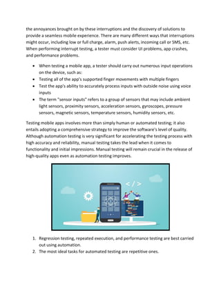 the annoyances brought on by these interruptions and the discovery of solutions to
provide a seamless mobile experience. There are many different ways that interruptions
might occur, including low or full charge, alarm, push alerts, incoming call or SMS, etc.
When performing interrupt testing, a tester must consider UI problems, app crashes,
and performance problems.
 When testing a mobile app, a tester should carry out numerous input operations
on the device, such as:
 Testing all of the app's supported finger movements with multiple fingers
 Test the app's ability to accurately process inputs with outside noise using voice
inputs
 The term "sensor inputs" refers to a group of sensors that may include ambient
light sensors, proximity sensors, acceleration sensors, gyroscopes, pressure
sensors, magnetic sensors, temperature sensors, humidity sensors, etc.
Testing mobile apps involves more than simply human or automated testing; it also
entails adopting a comprehensive strategy to improve the software's level of quality.
Although automation testing is very significant for accelerating the testing process with
high accuracy and reliability, manual testing takes the lead when it comes to
functionality and initial impressions. Manual testing will remain crucial in the release of
high-quality apps even as automation testing improves.
1. Regression testing, repeated execution, and performance testing are best carried
out using automation.
2. The most ideal tasks for automated testing are repetitive ones.
 