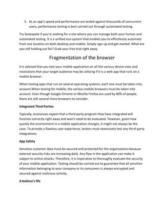 3. As an app's speed and performance are tested against thousands of concurrent
users, performance testing is best carried out through automated testing.
Try Seoexpate if you're seeking for a site where you can manage both your human and
automated testing. It is a unified eco-system that enables you to effortlessly automate
from one location on both desktop and mobile. Simply sign up and get started. What are
you still holding out for? Grab your free trial right away.
Fragmentation of the browser
It is advised that you test your mobile application on all the various device sizes and
resolutions that your target audience may be utilizing if it is a web app that runs on a
mobile browser.
When testing apps that run on several operating systems, each one must be taken into
account.When testing for mobile, the various mobile browsers must be taken into
account. Even though Google Chrome or Mozilla Firefox are used by 80% of people,
there are still several more browsers to consider.
Integrated Third Parties
Typically, businesses expect that a third-party program they have integrated will
function correctly right away and won't need to be evaluated. However, given how
quickly the environment in a mobile application changes, it might not always be the
case. To provide a flawless user experience, testers must extensively test any third-party
integrations.
App Safety
Sensitive customer data must be secured and protected for the organizations because
external security risks are increasing daily. Any flaw in the application can make it
subject to online attacks. Therefore, it is imperative to thoroughly evaluate the security
of your mobile application. Testing should be carried out to guarantee that all sensitive
information belonging to your company or its consumers is always encrypted and
secured against malicious activity.
A battery's life
 