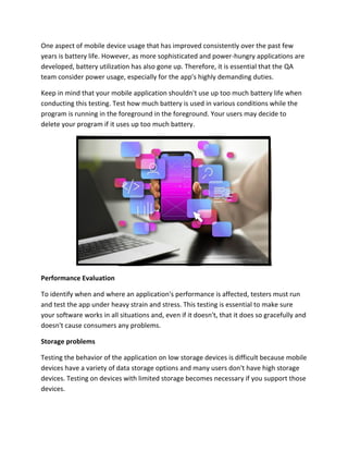 One aspect of mobile device usage that has improved consistently over the past few
years is battery life. However, as more sophisticated and power-hungry applications are
developed, battery utilization has also gone up. Therefore, it is essential that the QA
team consider power usage, especially for the app's highly demanding duties.
Keep in mind that your mobile application shouldn't use up too much battery life when
conducting this testing. Test how much battery is used in various conditions while the
program is running in the foreground in the foreground. Your users may decide to
delete your program if it uses up too much battery.
Performance Evaluation
To identify when and where an application's performance is affected, testers must run
and test the app under heavy strain and stress. This testing is essential to make sure
your software works in all situations and, even if it doesn't, that it does so gracefully and
doesn't cause consumers any problems.
Storage problems
Testing the behavior of the application on low storage devices is difficult because mobile
devices have a variety of data storage options and many users don't have high storage
devices. Testing on devices with limited storage becomes necessary if you support those
devices.
 
