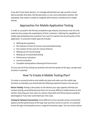 If you don't have these devices, it is strongly advised that you sign up with a cloud
device provider that does, like Browserstack, or use a test automation solution, like
seoexpate, that makes it simple to integrate with browsers and devices for mobile
testing.
Approaches For Mobile Application Testing
In order to succeed in the fiercely competitive app industry, businesses must not only
meet but also surpass the expectations of their customers. Utilizing the capabilities of
mobile app testing becomes essential if you want to improve the overall quality of the
application. A successful mobile app test includes:
 Defining the procedure
 the selection of tests for human and automated testing
 the creation of test cases for various features
 Making use of manual testing
 Making use of automated testing
 Performance evaluation
 security evaluation
 Complete testing before releasing the final version
To carry out all of this testing successfully and raise the quality of the app, a proper plan
of action is essential.
How To Create A Mobile Testing Plan?
To create a successful end-to-end mobile test plan and make sure the mobile app
functions as intended, you should take the following important factors into account:
Device Testing: Having a clear policy on the devices your app supports will help you
conduct testing successfully because there are so many different mobile devices on the
market. Executing your test cases on a device cloud with all of these devices would be
advantageous if you have automated your test cases.
Testing for Network Connectivity: Since different carriers provide various connectivity
options and the performance of the app may vary from carrier to carrier, it is essential
to test the app's functionality across a range of connection types. You can mimic various
 