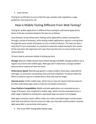  a test version
Testing for certification to ensure that the app complies with regulations, usage
guidelines, licensing terms, etc.
How Is Mobile Testing Different From Web Testing?
Testing for mobile applications is different from testing for web-based applications.
Some of the key variations between the two are as follows:
Cross Browser Screen Dimensions Testing online applications entails running them
through a variety of browsers, while testing mobile applications requires running them
through the same variety of browsers across a variety of devices. This task can take a
long time if it isn't automated. It is advised to automate mobile testing for this reason.
At the very least, the regression test cases that may then be run concurrently on the
various devices.
To learn how to automate mobile UI testing, go here.
Storage: Because mobile devices have limited storage and RAM, storage problems are a
regular occurrence with mobile apps. Web apps don't really have a storage problem
because there is plenty of room for them.
Performance Speed: Maintaining speed is a major problem these days, especially for
web apps, as consumers are growing more and more impatient. If a person takes the
effort to install an app on a mobile device, they may stay for longer.
Internet access: Unlike mobile apps, which may or may not require internet access to
function, web-based apps need an internet connection to function.
Cross-Platform Compatibility: Mobile and web applications are evaluated across a
range of browsers. But compared to mobile apps, which must be evaluated across a
wide range of platforms and devices, web-based apps are easier to investigate.
Web apps cannot be used in offline mode, but native and hybrid apps must be tested
both with and without internet access to make sure that data synchronization resumes
right away after a connectivity interruption.
 The Issues With Testing Older Mobile Apps
 