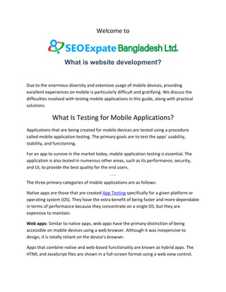 Welcome to
What is website development?
Due to the enormous diversity and extensive usage of mobile devices, providing
excellent experiences on mobile is particularly difficult and gratifying. We discuss the
difficulties involved with testing mobile applications in this guide, along with practical
solutions.
What Is Testing for Mobile Applications?
Applications that are being created for mobile devices are tested using a procedure
called mobile application testing. The primary goals are to test the apps' usability,
stability, and functioning.
For an app to survive in the market today, mobile application testing is essential. The
application is also tested in numerous other areas, such as its performance, security,
and UI, to provide the best quality for the end users.
Various Mobile Apps
The three primary categories of mobile applications are as follows:
Native apps are those that are created App Testing specifically for a given platform or
operating system (OS). They have the extra benefit of being faster and more dependable
in terms of performance because they concentrate on a single OS, but they are
expensive to maintain.
Web apps: Similar to native apps, web apps have the primary distinction of being
accessible on mobile devices using a web browser. Although it was inexpensive to
design, it is totally reliant on the device's browser.
Apps that combine native and web-based functionality are known as hybrid apps. The
HTML and JavaScript files are shown in a full-screen format using a web view control.
 