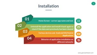 www.genorainfotech.com
1
01
02
03
04
Uninstall the application and install it back again to
check if the data sent previously has been cleared
Various devices and Android/iOS/Hybrid
Applications
Behavior of application installation on
different networks
Home Screen - correct app name and icon
Installation
 