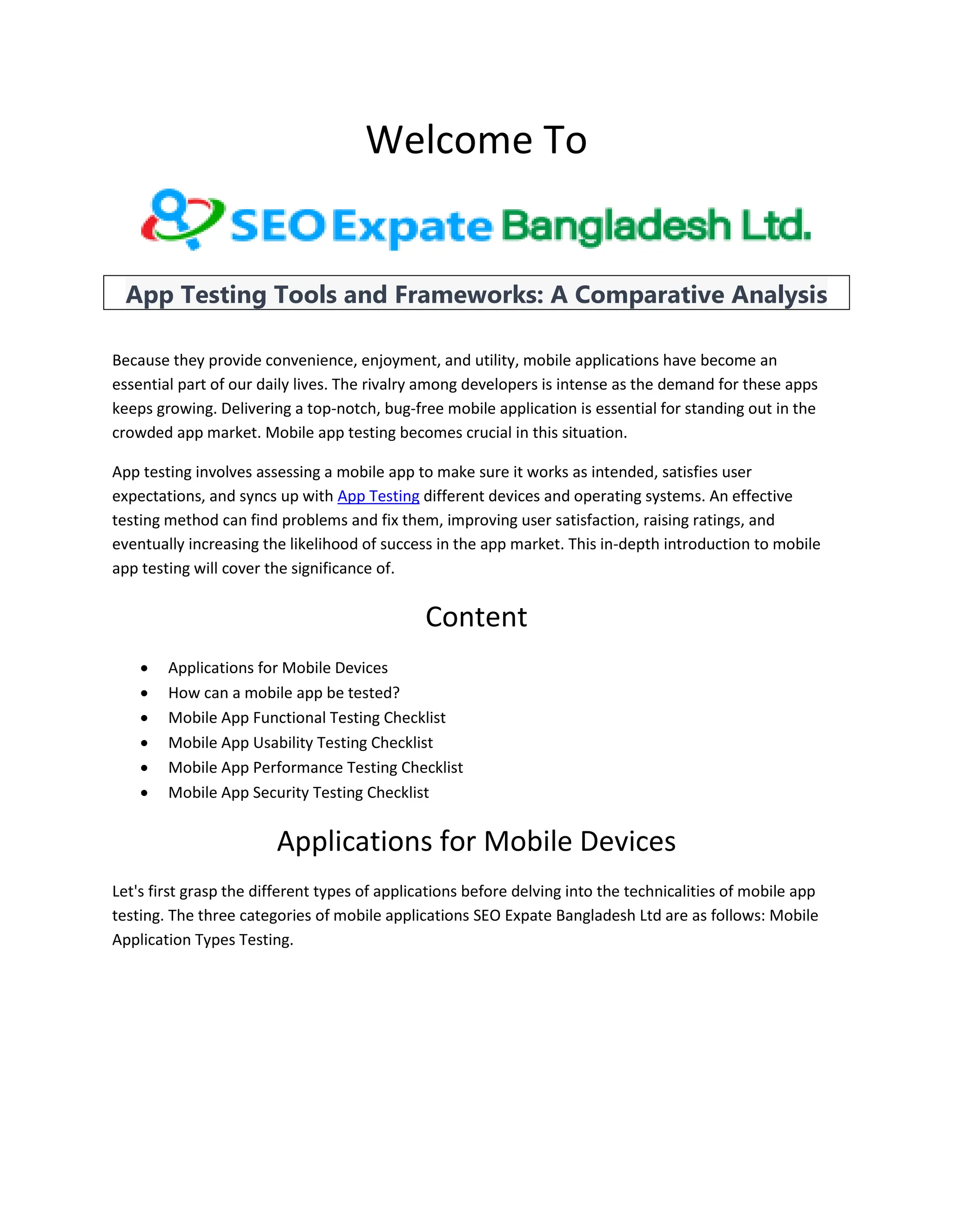 Welcome To
App Testing Tools and Frameworks: A Comparative Analysis
Because they provide convenience, enjoyment, and utility, mobile applications have become an
essential part of our daily lives. The rivalry among developers is intense as the demand for these apps
keeps growing. Delivering a top-notch, bug-free mobile application is essential for standing out in the
crowded app market. Mobile app testing becomes crucial in this situation.
App testing involves assessing a mobile app to make sure it works as intended, satisfies user
expectations, and syncs up with App Testing different devices and operating systems. An effective
testing method can find problems and fix them, improving user satisfaction, raising ratings, and
eventually increasing the likelihood of success in the app market. This in-depth introduction to mobile
app testing will cover the significance of.
Content
 Applications for Mobile Devices
 How can a mobile app be tested?
 Mobile App Functional Testing Checklist
 Mobile App Usability Testing Checklist
 Mobile App Performance Testing Checklist
 Mobile App Security Testing Checklist
Applications for Mobile Devices
Let's first grasp the different types of applications before delving into the technicalities of mobile app
testing. The three categories of mobile applications SEO Expate Bangladesh Ltd are as follows: Mobile
Application Types Testing.
 