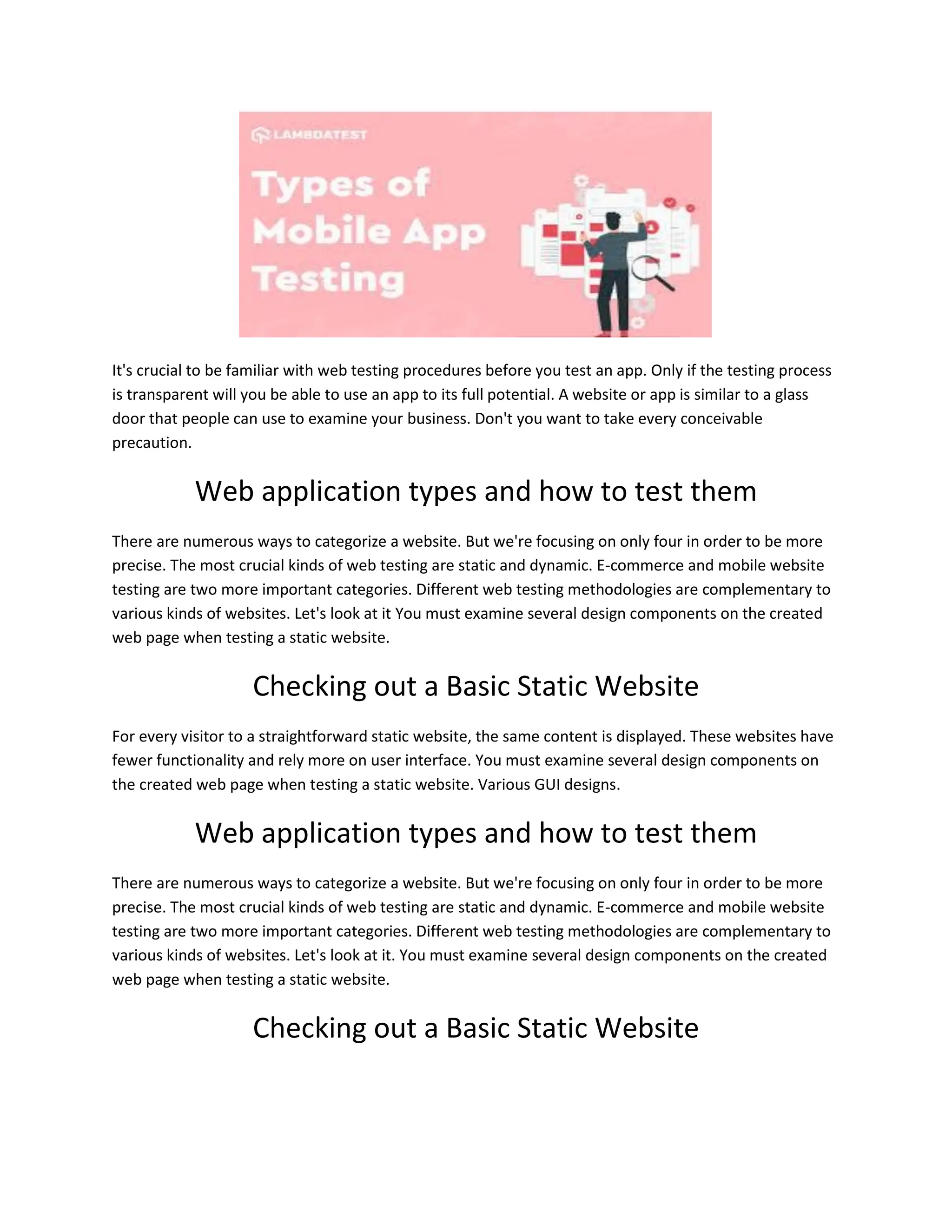It's crucial to be familiar with web testing procedures before you test an app. Only if the testing process
is transparent will you be able to use an app to its full potential. A website or app is similar to a glass
door that people can use to examine your business. Don't you want to take every conceivable
precaution.
Web application types and how to test them
There are numerous ways to categorize a website. But we're focusing on only four in order to be more
precise. The most crucial kinds of web testing are static and dynamic. E-commerce and mobile website
testing are two more important categories. Different web testing methodologies are complementary to
various kinds of websites. Let's look at it You must examine several design components on the created
web page when testing a static website.
Checking out a Basic Static Website
For every visitor to a straightforward static website, the same content is displayed. These websites have
fewer functionality and rely more on user interface. You must examine several design components on
the created web page when testing a static website. Various GUI designs.
Web application types and how to test them
There are numerous ways to categorize a website. But we're focusing on only four in order to be more
precise. The most crucial kinds of web testing are static and dynamic. E-commerce and mobile website
testing are two more important categories. Different web testing methodologies are complementary to
various kinds of websites. Let's look at it. You must examine several design components on the created
web page when testing a static website.
Checking out a Basic Static Website
 