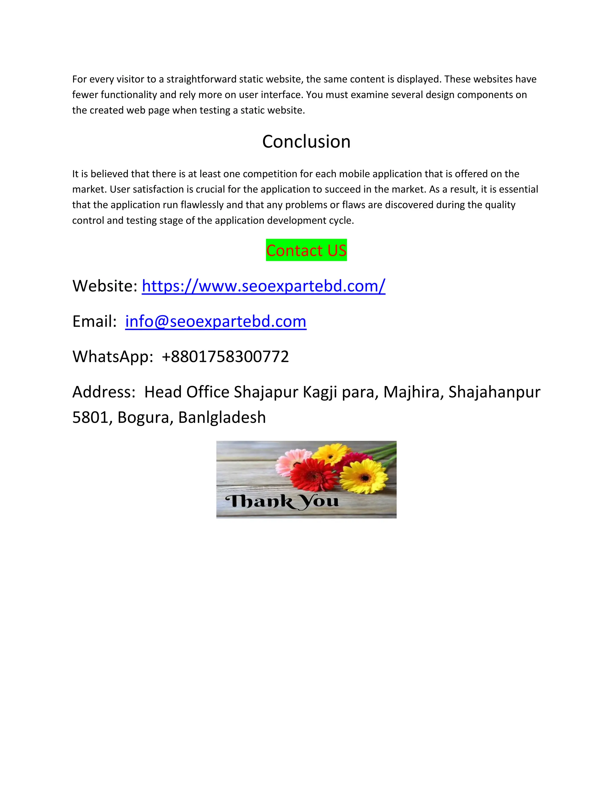 For every visitor to a straightforward static website, the same content is displayed. These websites have
fewer functionality and rely more on user interface. You must examine several design components on
the created web page when testing a static website.
Conclusion
It is believed that there is at least one competition for each mobile application that is offered on the
market. User satisfaction is crucial for the application to succeed in the market. As a result, it is essential
that the application run flawlessly and that any problems or flaws are discovered during the quality
control and testing stage of the application development cycle.
Contact US
Website: https://www.seoexpartebd.com/
Email: info@seoexpartebd.com
WhatsApp: +8801758300772
Address: Head Office Shajapur Kagji para, Majhira, Shajahanpur
5801, Bogura, Banlgladesh
 