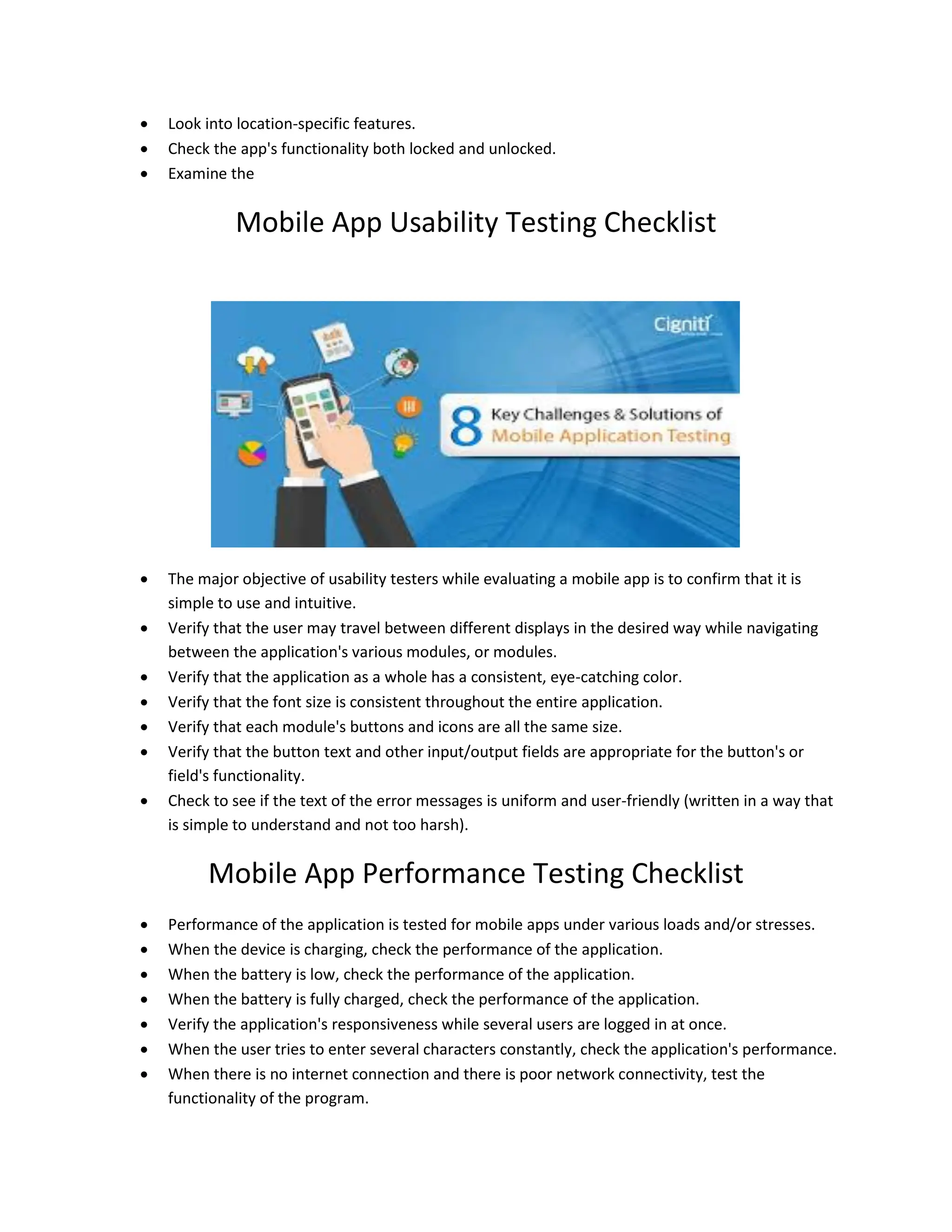  Look into location-specific features.
 Check the app's functionality both locked and unlocked.
 Examine the
Mobile App Usability Testing Checklist
 The major objective of usability testers while evaluating a mobile app is to confirm that it is
simple to use and intuitive.
 Verify that the user may travel between different displays in the desired way while navigating
between the application's various modules, or modules.
 Verify that the application as a whole has a consistent, eye-catching color.
 Verify that the font size is consistent throughout the entire application.
 Verify that each module's buttons and icons are all the same size.
 Verify that the button text and other input/output fields are appropriate for the button's or
field's functionality.
 Check to see if the text of the error messages is uniform and user-friendly (written in a way that
is simple to understand and not too harsh).
Mobile App Performance Testing Checklist
 Performance of the application is tested for mobile apps under various loads and/or stresses.
 When the device is charging, check the performance of the application.
 When the battery is low, check the performance of the application.
 When the battery is fully charged, check the performance of the application.
 Verify the application's responsiveness while several users are logged in at once.
 When the user tries to enter several characters constantly, check the application's performance.
 When there is no internet connection and there is poor network connectivity, test the
functionality of the program.
 