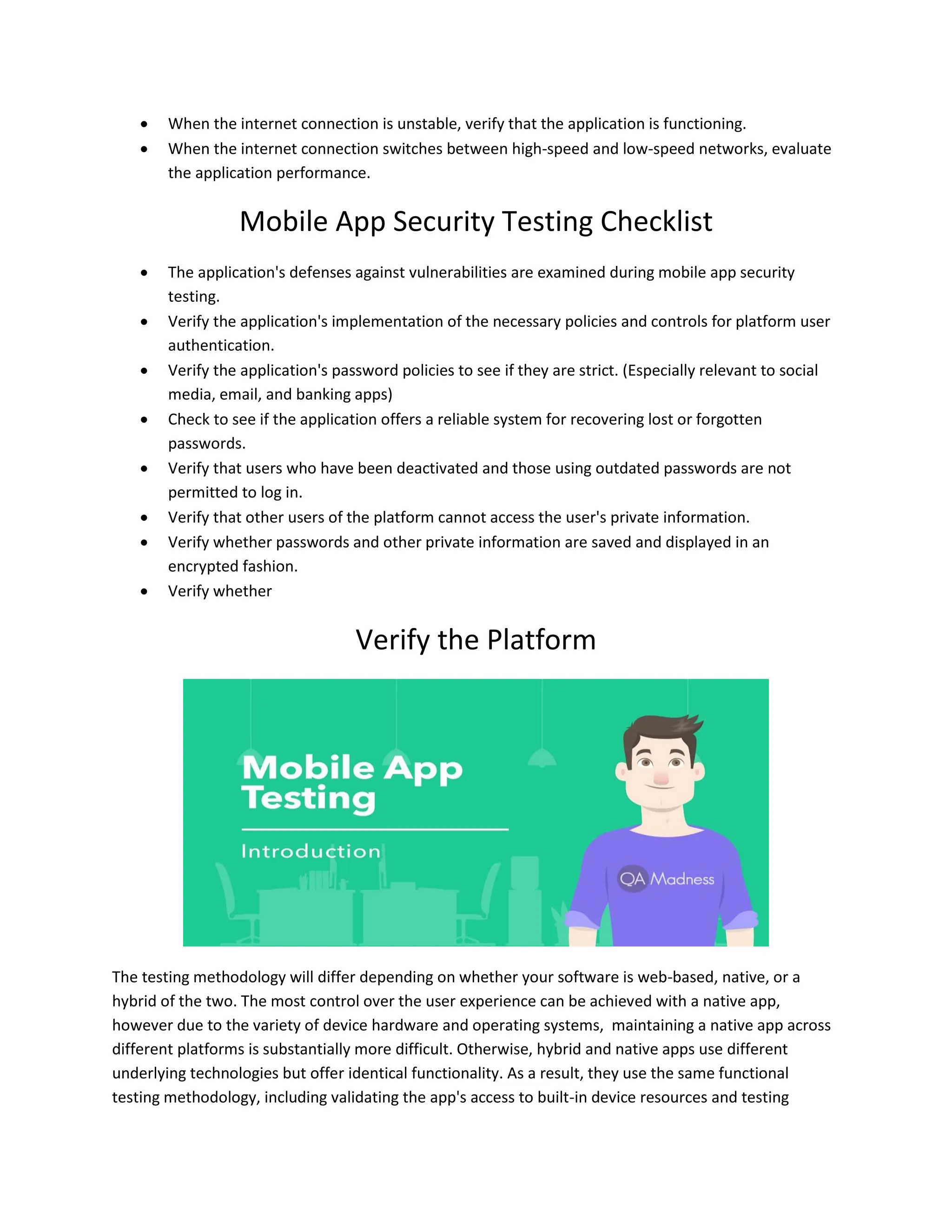  When the internet connection is unstable, verify that the application is functioning.
 When the internet connection switches between high-speed and low-speed networks, evaluate
the application performance.
Mobile App Security Testing Checklist
 The application's defenses against vulnerabilities are examined during mobile app security
testing.
 Verify the application's implementation of the necessary policies and controls for platform user
authentication.
 Verify the application's password policies to see if they are strict. (Especially relevant to social
media, email, and banking apps)
 Check to see if the application offers a reliable system for recovering lost or forgotten
passwords.
 Verify that users who have been deactivated and those using outdated passwords are not
permitted to log in.
 Verify that other users of the platform cannot access the user's private information.
 Verify whether passwords and other private information are saved and displayed in an
encrypted fashion.
 Verify whether
Verify the Platform
The testing methodology will differ depending on whether your software is web-based, native, or a
hybrid of the two. The most control over the user experience can be achieved with a native app,
however due to the variety of device hardware and operating systems, maintaining a native app across
different platforms is substantially more difficult. Otherwise, hybrid and native apps use different
underlying technologies but offer identical functionality. As a result, they use the same functional
testing methodology, including validating the app's access to built-in device resources and testing
 