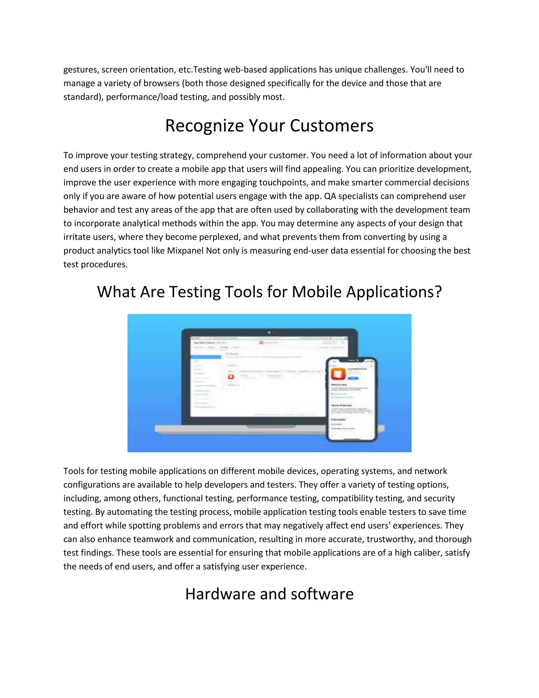 gestures, screen orientation, etc.Testing web-based applications has unique challenges. You'll need to
manage a variety of browsers (both those designed specifically for the device and those that are
standard), performance/load testing, and possibly most.
Recognize Your Customers
To improve your testing strategy, comprehend your customer. You need a lot of information about your
end users in order to create a mobile app that users will find appealing. You can prioritize development,
improve the user experience with more engaging touchpoints, and make smarter commercial decisions
only if you are aware of how potential users engage with the app. QA specialists can comprehend user
behavior and test any areas of the app that are often used by collaborating with the development team
to incorporate analytical methods within the app. You may determine any aspects of your design that
irritate users, where they become perplexed, and what prevents them from converting by using a
product analytics tool like Mixpanel Not only is measuring end-user data essential for choosing the best
test procedures.
What Are Testing Tools for Mobile Applications?
Tools for testing mobile applications on different mobile devices, operating systems, and network
configurations are available to help developers and testers. They offer a variety of testing options,
including, among others, functional testing, performance testing, compatibility testing, and security
testing. By automating the testing process, mobile application testing tools enable testers to save time
and effort while spotting problems and errors that may negatively affect end users' experiences. They
can also enhance teamwork and communication, resulting in more accurate, trustworthy, and thorough
test findings. These tools are essential for ensuring that mobile applications are of a high caliber, satisfy
the needs of end users, and offer a satisfying user experience.
Hardware and software
 