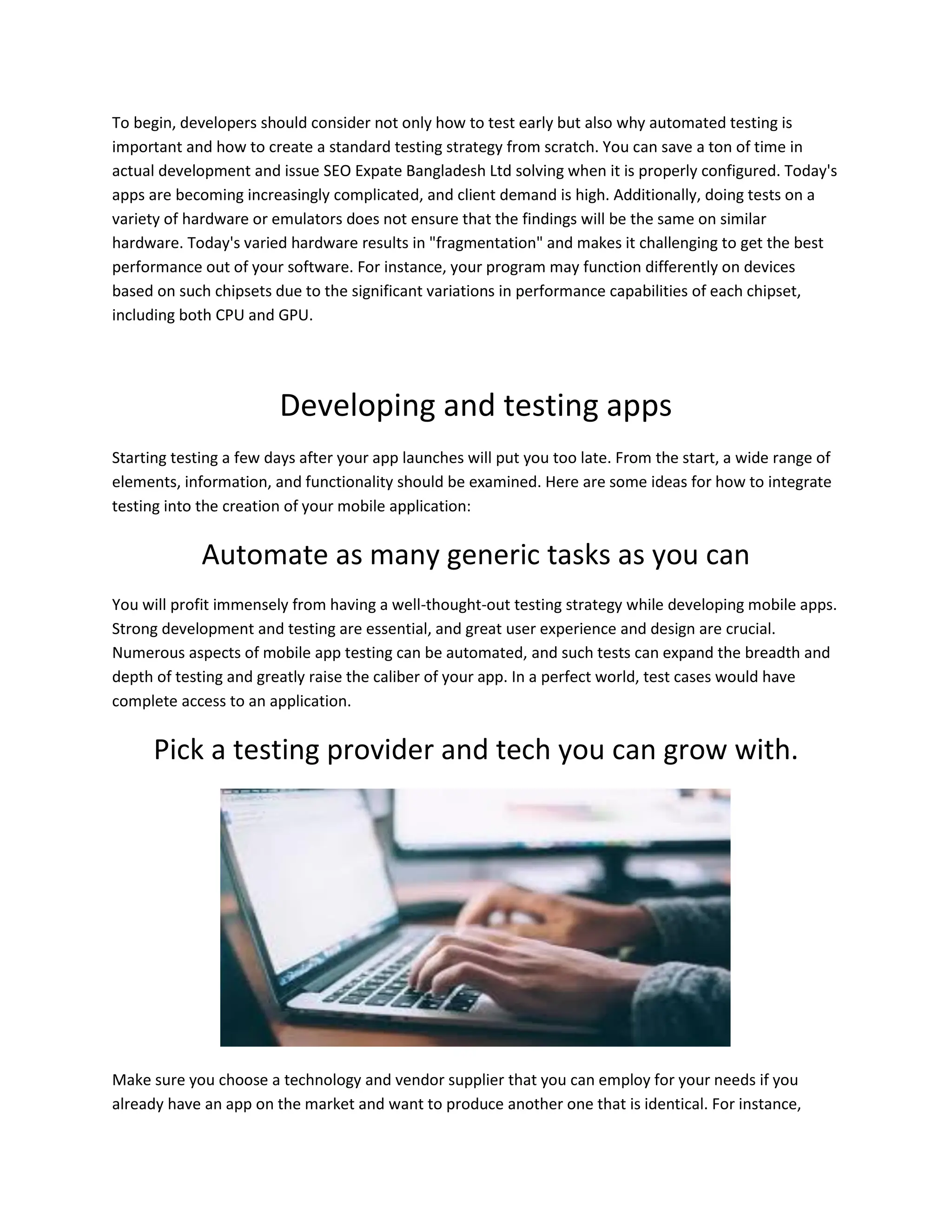 To begin, developers should consider not only how to test early but also why automated testing is
important and how to create a standard testing strategy from scratch. You can save a ton of time in
actual development and issue SEO Expate Bangladesh Ltd solving when it is properly configured. Today's
apps are becoming increasingly complicated, and client demand is high. Additionally, doing tests on a
variety of hardware or emulators does not ensure that the findings will be the same on similar
hardware. Today's varied hardware results in "fragmentation" and makes it challenging to get the best
performance out of your software. For instance, your program may function differently on devices
based on such chipsets due to the significant variations in performance capabilities of each chipset,
including both CPU and GPU.
Developing and testing apps
Starting testing a few days after your app launches will put you too late. From the start, a wide range of
elements, information, and functionality should be examined. Here are some ideas for how to integrate
testing into the creation of your mobile application:
Automate as many generic tasks as you can
You will profit immensely from having a well-thought-out testing strategy while developing mobile apps.
Strong development and testing are essential, and great user experience and design are crucial.
Numerous aspects of mobile app testing can be automated, and such tests can expand the breadth and
depth of testing and greatly raise the caliber of your app. In a perfect world, test cases would have
complete access to an application.
Pick a testing provider and tech you can grow with.
Make sure you choose a technology and vendor supplier that you can employ for your needs if you
already have an app on the market and want to produce another one that is identical. For instance,
 