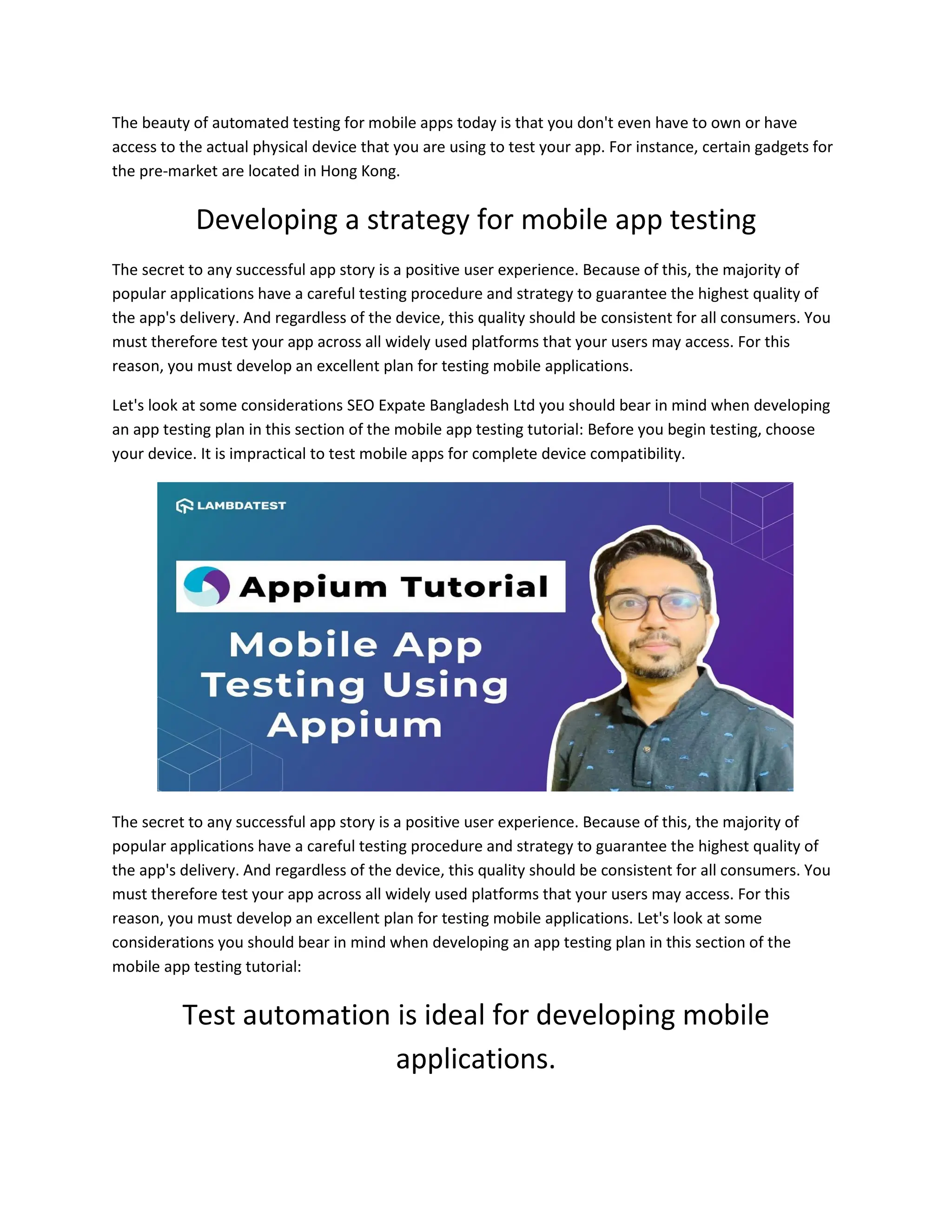 The beauty of automated testing for mobile apps today is that you don't even have to own or have
access to the actual physical device that you are using to test your app. For instance, certain gadgets for
the pre-market are located in Hong Kong.
Developing a strategy for mobile app testing
The secret to any successful app story is a positive user experience. Because of this, the majority of
popular applications have a careful testing procedure and strategy to guarantee the highest quality of
the app's delivery. And regardless of the device, this quality should be consistent for all consumers. You
must therefore test your app across all widely used platforms that your users may access. For this
reason, you must develop an excellent plan for testing mobile applications.
Let's look at some considerations SEO Expate Bangladesh Ltd you should bear in mind when developing
an app testing plan in this section of the mobile app testing tutorial: Before you begin testing, choose
your device. It is impractical to test mobile apps for complete device compatibility.
The secret to any successful app story is a positive user experience. Because of this, the majority of
popular applications have a careful testing procedure and strategy to guarantee the highest quality of
the app's delivery. And regardless of the device, this quality should be consistent for all consumers. You
must therefore test your app across all widely used platforms that your users may access. For this
reason, you must develop an excellent plan for testing mobile applications. Let's look at some
considerations you should bear in mind when developing an app testing plan in this section of the
mobile app testing tutorial:
Test automation is ideal for developing mobile
applications.
 