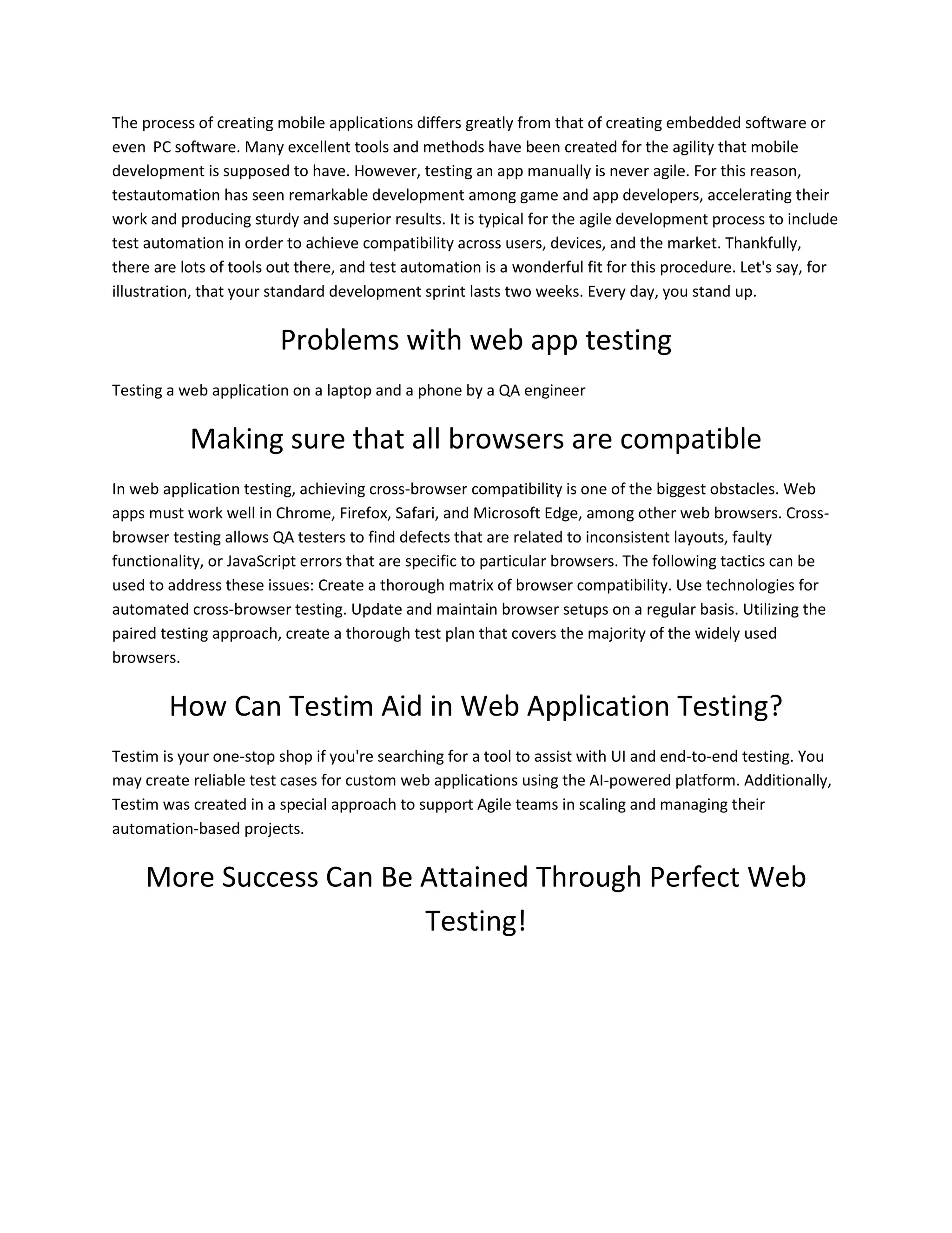 The process of creating mobile applications differs greatly from that of creating embedded software or
even PC software. Many excellent tools and methods have been created for the agility that mobile
development is supposed to have. However, testing an app manually is never agile. For this reason,
testautomation has seen remarkable development among game and app developers, accelerating their
work and producing sturdy and superior results. It is typical for the agile development process to include
test automation in order to achieve compatibility across users, devices, and the market. Thankfully,
there are lots of tools out there, and test automation is a wonderful fit for this procedure. Let's say, for
illustration, that your standard development sprint lasts two weeks. Every day, you stand up.
Problems with web app testing
Testing a web application on a laptop and a phone by a QA engineer
Making sure that all browsers are compatible
In web application testing, achieving cross-browser compatibility is one of the biggest obstacles. Web
apps must work well in Chrome, Firefox, Safari, and Microsoft Edge, among other web browsers. Cross-
browser testing allows QA testers to find defects that are related to inconsistent layouts, faulty
functionality, or JavaScript errors that are specific to particular browsers. The following tactics can be
used to address these issues: Create a thorough matrix of browser compatibility. Use technologies for
automated cross-browser testing. Update and maintain browser setups on a regular basis. Utilizing the
paired testing approach, create a thorough test plan that covers the majority of the widely used
browsers.
How Can Testim Aid in Web Application Testing?
Testim is your one-stop shop if you're searching for a tool to assist with UI and end-to-end testing. You
may create reliable test cases for custom web applications using the AI-powered platform. Additionally,
Testim was created in a special approach to support Agile teams in scaling and managing their
automation-based projects.
More Success Can Be Attained Through Perfect Web
Testing!
 