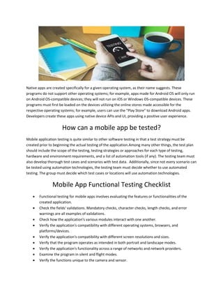 Native apps are created specifically for a given operating system, as their name suggests. These
programs do not support other operating systems; for example, apps made for Android OS will only run
on Android OS-compatible devices; they will not run on iOS or Windows OS-compatible devices. These
programs must first be loaded on the devices utilizing the online stores made accessible for the
respective operating systems; for example, users can use the "Play Store" to download Android apps.
Developers create these apps using native device APIs and UI, providing a positive user experience.
How can a mobile app be tested?
Mobile application testing is quite similar to other software testing in that a test strategy must be
created prior to beginning the actual testing of the application.Among many other things, the test plan
should include the scope of the testing, testing strategies or approaches for each type of testing,
hardware and environment requirements, and a list of automation tools (if any). The testing team must
also develop thorough test cases and scenarios with test data. Additionally, since not every scenario can
be tested using automation technologies, the testing team must decide whether to use automated
testing. The group must decide which test cases or locations will use automation technologies.
Mobile App Functional Testing Checklist
 Functional testing for mobile apps involves evaluating the features or functionalities of the
created application.
 Check the fields' validations. Mandatory checks, character checks, length checks, and error
warnings are all examples of validations.
 Check how the application's various modules interact with one another.
 Verify the application's compatibility with different operating systems, browsers, and
platforms/devices.
 Verify the application's compatibility with different screen resolutions and sizes.
 Verify that the program operates as intended in both portrait and landscape modes.
 Verify the application's functionality across a range of networks and network providers.
 Examine the program in silent and flight modes.
 Verify the functions unique to the camera and sensor.
 