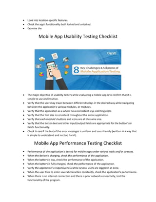  Look into location-specific features.
 Check the app's functionality both locked and unlocked.
 Examine the
Mobile App Usability Testing Checklist
 The major objective of usability testers while evaluating a mobile app is to confirm that it is
simple to use and intuitive.
 Verify that the user may travel between different displays in the desired way while navigating
between the application's various modules, or modules.
 Verify that the application as a whole has a consistent, eye-catching color.
 Verify that the font size is consistent throughout the entire application.
 Verify that each module's buttons and icons are all the same size.
 Verify that the button text and other input/output fields are appropriate for the button's or
field's functionality.
 Check to see if the text of the error messages is uniform and user-friendly (written in a way that
is simple to understand and not too harsh).
Mobile App Performance Testing Checklist
 Performance of the application is tested for mobile apps under various loads and/or stresses.
 When the device is charging, check the performance of the application.
 When the battery is low, check the performance of the application.
 When the battery is fully charged, check the performance of the application.
 Verify the application's responsiveness while several users are logged in at once.
 When the user tries to enter several characters constantly, check the application's performance.
 When there is no internet connection and there is poor network connectivity, test the
functionality of the program.
 