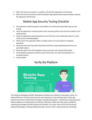  When the internet connection is unstable, verify that the application is functioning.
 When the internet connection switches between high-speed and low-speed networks, evaluate
the application performance.
Mobile App Security Testing Checklist
 The application's defenses against vulnerabilities are examined during mobile app security
testing.
 Verify the application's implementation of the necessary policies and controls for platform user
authentication.
 Verify the application's password policies to see if they are strict. (Especially relevant to social
media, email, and banking apps)
 Check to see if the application offers a reliable system for recovering lost or forgotten
passwords.
 Verify that users who have been deactivated and those using outdated passwords are not
permitted to log in.
 Verify that other users of the platform cannot access the user's private information.
 Verify whether passwords and other private information are saved and displayed in an
encrypted fashion.
 Verify whether
Verify the Platform
The testing methodology will differ depending on whether your software is web-based, native, or a
hybrid of the two. The most control over the user experience can be achieved with a native app,
however due to the variety of device hardware and operating systems, maintaining a native app across
different platforms is substantially more difficult. Otherwise, hybrid and native apps use different
underlying technologies but offer identical functionality. As a result, they use the same functional
testing methodology, including validating the app's access to built-in device resources and testing
 