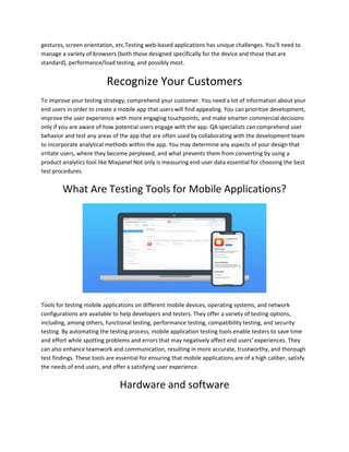 gestures, screen orientation, etc.Testing web-based applications has unique challenges. You'll need to
manage a variety of browsers (both those designed specifically for the device and those that are
standard), performance/load testing, and possibly most.
Recognize Your Customers
To improve your testing strategy, comprehend your customer. You need a lot of information about your
end users in order to create a mobile app that users will find appealing. You can prioritize development,
improve the user experience with more engaging touchpoints, and make smarter commercial decisions
only if you are aware of how potential users engage with the app. QA specialists can comprehend user
behavior and test any areas of the app that are often used by collaborating with the development team
to incorporate analytical methods within the app. You may determine any aspects of your design that
irritate users, where they become perplexed, and what prevents them from converting by using a
product analytics tool like Mixpanel Not only is measuring end-user data essential for choosing the best
test procedures.
What Are Testing Tools for Mobile Applications?
Tools for testing mobile applications on different mobile devices, operating systems, and network
configurations are available to help developers and testers. They offer a variety of testing options,
including, among others, functional testing, performance testing, compatibility testing, and security
testing. By automating the testing process, mobile application testing tools enable testers to save time
and effort while spotting problems and errors that may negatively affect end users' experiences. They
can also enhance teamwork and communication, resulting in more accurate, trustworthy, and thorough
test findings. These tools are essential for ensuring that mobile applications are of a high caliber, satisfy
the needs of end users, and offer a satisfying user experience.
Hardware and software
 