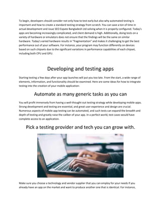 To begin, developers should consider not only how to test early but also why automated testing is
important and how to create a standard testing strategy from scratch. You can save a ton of time in
actual development and issue SEO Expate Bangladesh Ltd solving when it is properly configured. Today's
apps are becoming increasingly complicated, and client demand is high. Additionally, doing tests on a
variety of hardware or emulators does not ensure that the findings will be the same on similar
hardware. Today's varied hardware results in "fragmentation" and makes it challenging to get the best
performance out of your software. For instance, your program may function differently on devices
based on such chipsets due to the significant variations in performance capabilities of each chipset,
including both CPU and GPU.
Developing and testing apps
Starting testing a few days after your app launches will put you too late. From the start, a wide range of
elements, information, and functionality should be examined. Here are some ideas for how to integrate
testing into the creation of your mobile application:
Automate as many generic tasks as you can
You will profit immensely from having a well-thought-out testing strategy while developing mobile apps.
Strong development and testing are essential, and great user experience and design are crucial.
Numerous aspects of mobile app testing can be automated, and such tests can expand the breadth and
depth of testing and greatly raise the caliber of your app. In a perfect world, test cases would have
complete access to an application.
Pick a testing provider and tech you can grow with.
Make sure you choose a technology and vendor supplier that you can employ for your needs if you
already have an app on the market and want to produce another one that is identical. For instance,
 