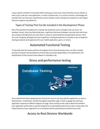 using a specific method or framework while creating your test cases means that they can be utilized, at
least in part, with your new application. In order to achieve this, it is crucial to choose a technology and
provider that can meet your requirements as your product scales, testing has to expand to a new region,
and even supports new platforms .
Types of Testing That Can Be Included in the Development Phase
One of the greatest foundations for creating real-world test cases is thought to be use cases. For
whatever reason, there has historically been a significant disconnect between concrete tests that stress
your product and high-level use cases when it comes to automating the test generation process. Here
are some intriguing, although even more significant, testing perspectives to consider as you arrange the
testing procedures (and apparatus) for your mobile application, game, or service:
Automated Functional Testing
To describe what the system performs throughout the functional testing, there are often multiple
processes involved: the development of input data and output depending on the specification, the
identification of the functions that software is intended to do.
Stress and performance testing
Users should think about designing tests that last for hours to see how well the application, as well as
device/server combinations, behave throughout extended usage in order to gauge how well your
application responds to different degrees of usage. Stress testing can be used to determine whether
your application will be able to operate properly for an extended period of time under a heavy load. The
responsiveness of your application on a real device will be evaluated by the performance tests.
Access to Real Devices Worldwide
 