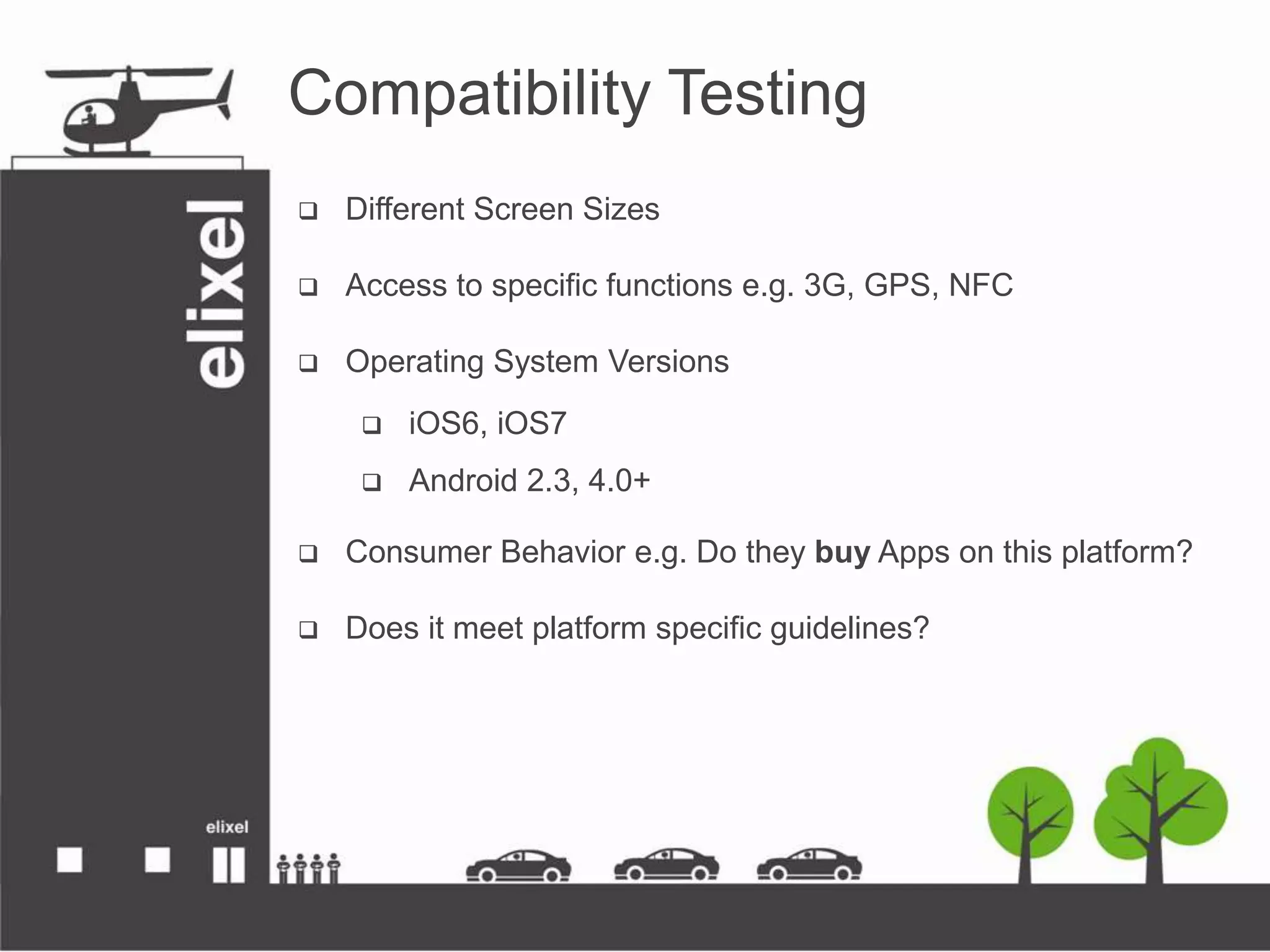 Compatibility Testing
 Different Screen Sizes
 Access to specific functions e.g. 3G, GPS, NFC
 Operating System Versions
 iOS6, iOS7
 Android 2.3, 4.0+
 Consumer Behavior e.g. Do they buy Apps on this platform?
 Does it meet platform specific guidelines?
 