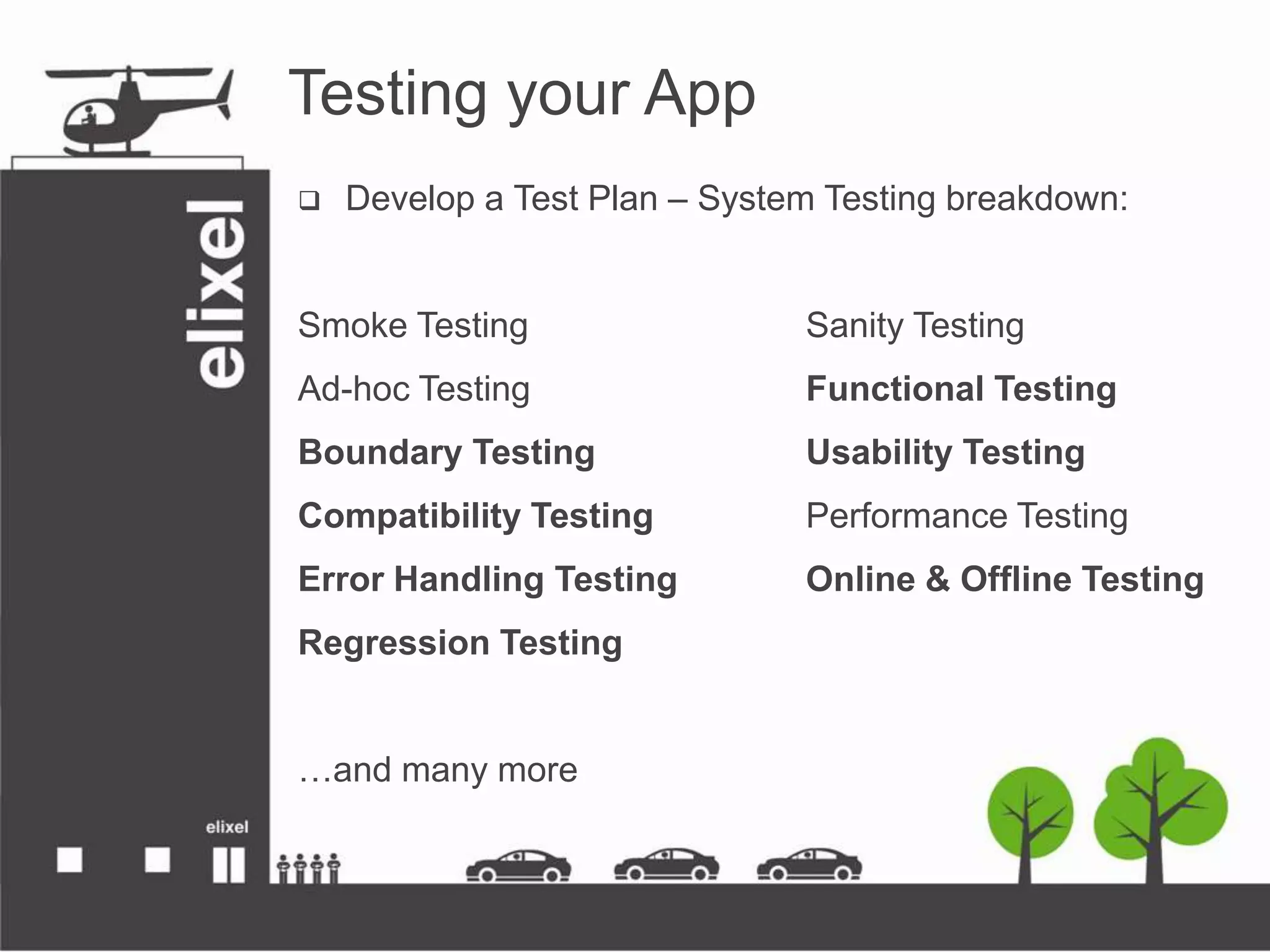 Testing your App
 Develop a Test Plan – System Testing breakdown:
Smoke Testing Sanity Testing
Ad-hoc Testing Functional Testing
Boundary Testing Usability Testing
Compatibility Testing Performance Testing
Error Handling Testing Online &amp; Offline Testing
Regression Testing
…and many more
 