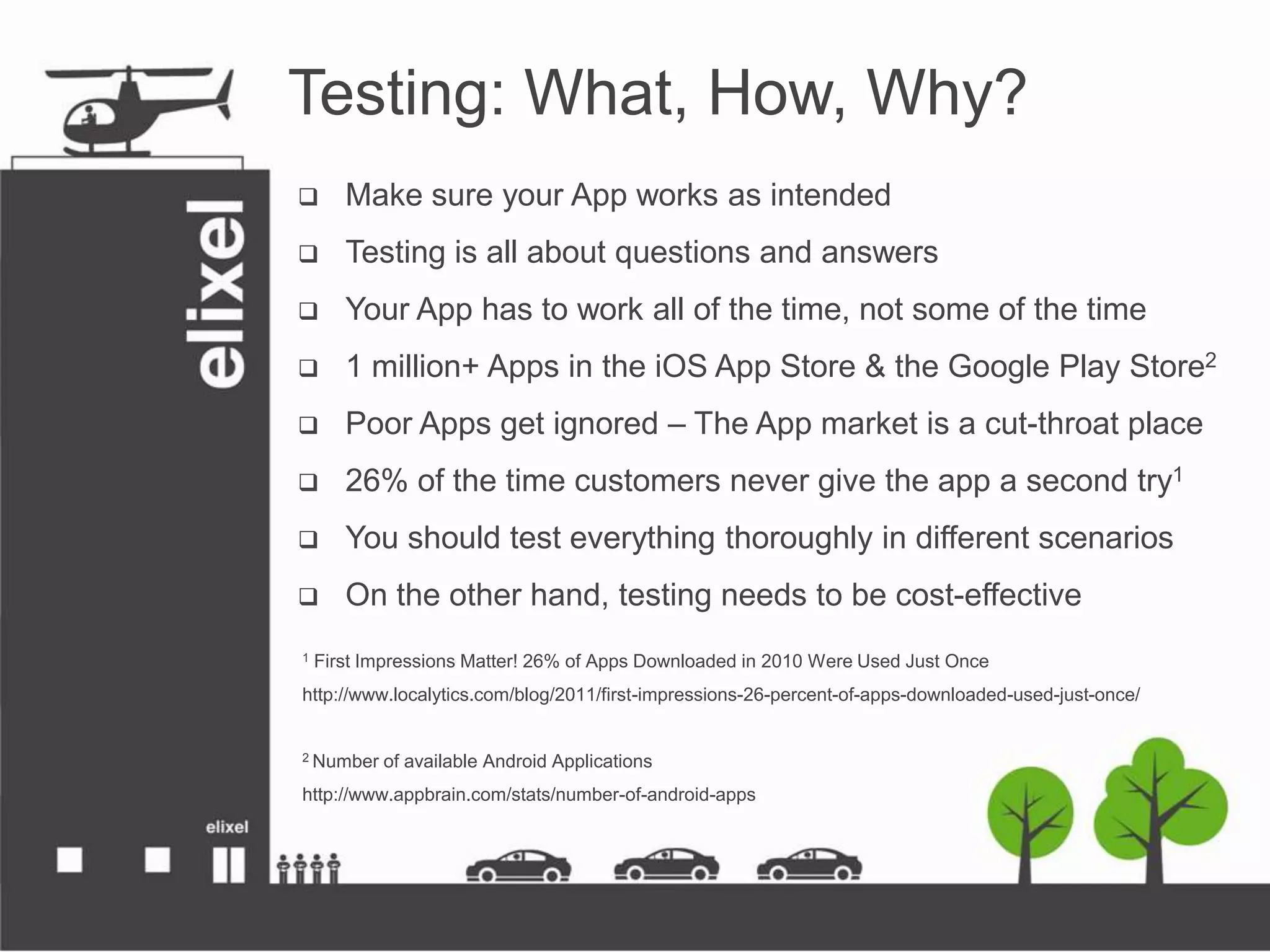 Testing: What, How, Why?
 Make sure your App works as intended
 Testing is all about questions and answers
 Your App has to work all of the time, not some of the time
 1 million+ Apps in the iOS App Store &amp; the Google Play Store2
 Poor Apps get ignored – The App market is a cut-throat place
 26% of the time customers never give the app a second try1
 You should test everything thoroughly in different scenarios
 On the other hand, testing needs to be cost-effective
1 First Impressions Matter! 26% of Apps Downloaded in 2010 Were Used Just Once
http://www.localytics.com/blog/2011/first-impressions-26-percent-of-apps-downloaded-used-just-once/
2 Number of available Android Applications
http://www.appbrain.com/stats/number-of-android-apps
 