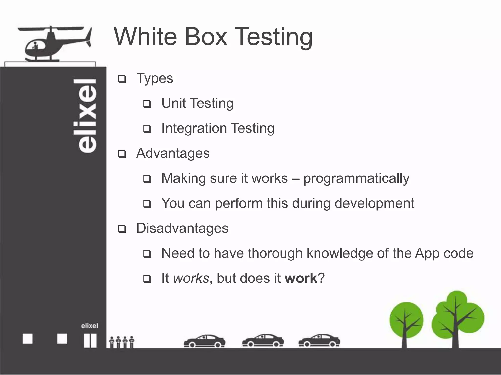 White Box Testing
 Types
 Unit Testing
 Integration Testing
 Advantages
 Making sure it works – programmatically
 You can perform this during development
 Disadvantages
 Need to have thorough knowledge of the App code
 It works, but does it work?
 