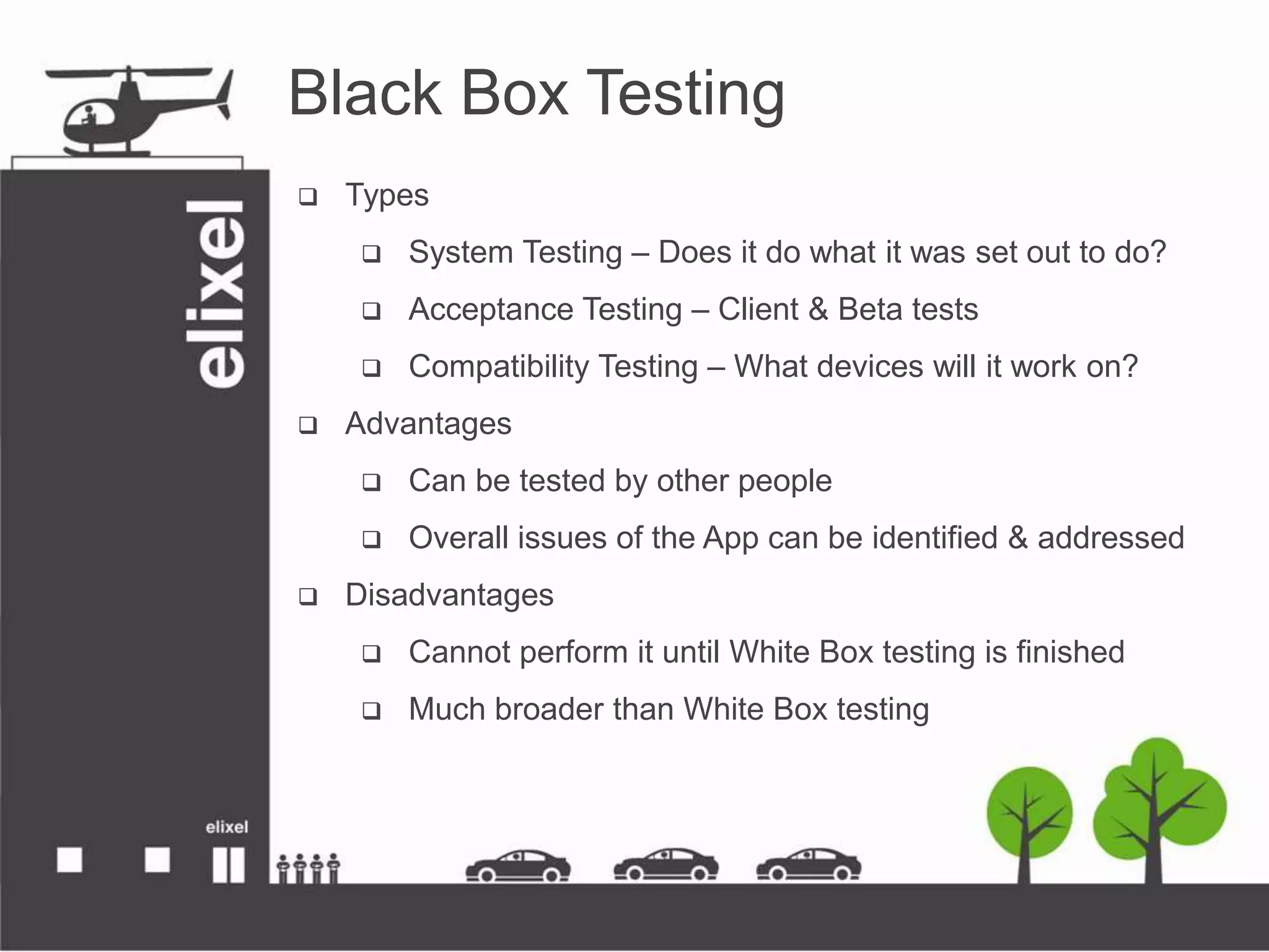 Black Box Testing
 Types
 System Testing – Does it do what it was set out to do?
 Acceptance Testing – Client &amp; Beta tests
 Compatibility Testing – What devices will it work on?
 Advantages
 Can be tested by other people
 Overall issues of the App can be identified &amp; addressed
 Disadvantages
 Cannot perform it until White Box testing is finished
 Much broader than White Box testing
 