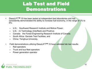 Lab Test and Field
                     Demonstrations
•    DiesoLiFTTM 10 has been tested at independent test laboratories and has
     consistently demonstrated the ability to increase fuel economy, in the range of 3% to
     6%:

     –    U.S.: Southwest Research Institute and Motive Power;
     –    U.K.: mi Technology (Interfleet) and Prodrive;
     –    Canada: the Forest Engineering Research Institute of Canada;
     –    South Africa: Gerotek Test Facilities; and
     –    China: Tsinghua University.

•    Field demonstrations utilizing DiesoLiFTTM 10 have validated lab test results:
     –  Rail operators
     –  Truck and bus fleet operators
     –  Power generation operator




                                                                                         12
 