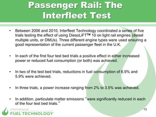 Passenger Rail: The
               Interfleet Test
•    Between 2006 and 2010, Interfleet Technology coordinated a series of five
     trials testing the effect of using DiesoLiFTTM 10 on light rail engines (diesel
     multiple units, or DMUs). Three different engine types were used ensuring a
     good representation of the current passenger fleet in the U.K.

•    In each of the first four test bed trials a positive effect in either increased
     power or reduced fuel consumption (or both) was achieved.

•    In two of the test bed trials, reductions in fuel consumption of 6.9% and
     5.9% were achieved.

•    In three trials, a power increase ranging from 2% to 3.5% was achieved.

•    In addition, particulate matter emissions were significantly reduced in each
     of the four test bed trials.
                                                                                       13
 