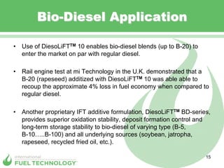 Bio-Diesel Application

•  Use of DiesoLiFTTM 10 enables bio-diesel blends (up to B-20) to
   enter the market on par with regular diesel.

•  Rail engine test at mi Technology in the U.K. demonstrated that a
   B-20 (rapeseed) additized with DiesoLiFTTM 10 was able able to
   recoup the approximate 4% loss in fuel economy when compared to
   regular diesel.

•  Another proprietary IFT additive formulation, DiesoLiFTTM BD-series,
   provides superior oxidation stability, deposit formation control and
   long-term storage stability to bio-diesel of varying type (B-5,
   B-10…..B-100) and all underlying sources (soybean, jatropha,
   rapeseed, recycled fried oil, etc.).

                                                                     15
 