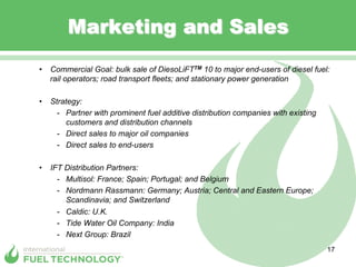 Marketing and Sales
•  Commercial Goal: bulk sale of DiesoLiFTTM 10 to major end-users of diesel fuel:
   rail operators; road transport fleets; and stationary power generation

•  Strategy:
     -  Partner with prominent fuel additive distribution companies with existing
        customers and distribution channels
     -  Direct sales to major oil companies
     -  Direct sales to end-users

•  IFT Distribution Partners:
     -  Multisol: France; Spain; Portugal; and Belgium
     -  Nordmann Rassmann: Germany; Austria; Central and Eastern Europe;
        Scandinavia; and Switzerland
     -  Caldic: U.K.
     -  Tide Water Oil Company: India
     -  Next Group: Brazil
                                                                                    17
 
