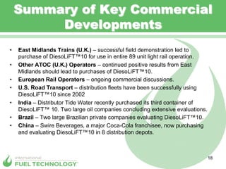 Summary of Key Commercial
          Developments
•    East Midlands Trains (U.K.) – successful field demonstration led to
     purchase of DiesoLiFT™10 for use in entire 89 unit light rail operation.
•    Other ATOC (U.K.) Operators – continued positive results from East
     Midlands should lead to purchases of DiesoLiFT™10.
•    European Rail Operators – ongoing commercial discussions.
•    U.S. Road Transport – distribution fleets have been successfully using
     DiesoLiFT™10 since 2002
•    India – Distributor Tide Water recently purchased its third container of
     DiesoLiFT™ 10. Two large oil companies concluding extensive evaluations.
•    Brazil – Two large Brazilian private companies evaluating DiesoLiFT™10.
•    China – Swire Beverages, a major Coca-Cola franchisee, now purchasing
     and evaluating DiesoLiFT™10 in 8 distribution depots.



                                                                                18
 