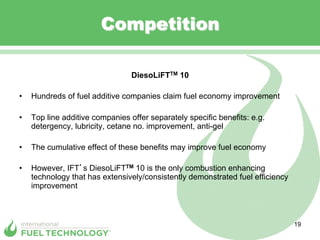 Competition

                                  DiesoLiFTTM 10

•    Hundreds of fuel additive companies claim fuel economy improvement

•    Top line additive companies offer separately specific benefits: e.g.
     detergency, lubricity, cetane no. improvement, anti-gel

•    The cumulative effect of these benefits may improve fuel economy

•    However, IFT s DiesoLiFTTM 10 is the only combustion enhancing
     technology that has extensively/consistently demonstrated fuel efficiency
     improvement



                                                                                 19
 