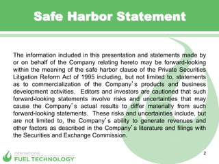 Safe Harbor Statement


The information included in this presentation and statements made by
or on behalf of the Company relating hereto may be forward-looking
within the meaning of the safe harbor clause of the Private Securities
Litigation Reform Act of 1995 including, but not limited to, statements
as to commercialization of the Company s products and business
development activities. Editors and investors are cautioned that such
forward-looking statements involve risks and uncertainties that may
cause the Company s actual results to differ materially from such
forward-looking statements. These risks and uncertainties include, but
are not limited to, the Company s ability to generate revenues and
other factors as described in the Company s literature and filings with
the Securities and Exchange Commission.

                                                                      2
 