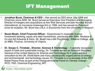 IFT Management

•    Jonathan Burst, Chairman & CEO – Has served as CEO since July 1999 and
     Chairman since 2000. Mr. Burst served as Executive Vice President and Managing
     Director of mergers and acquisitions at Aon Risk Services and later founded Burcor
     International, an insurance brokerage firm in 1998, and has served as President
     since its inception. Mr. Burst has a B.A. in Economics from the University of Missouri.

•    Stuart Beath, Chief Financial Officer - Experienced in corporate finance,
     investment banking, equity and debt transactions, previously with Stifel, Nicolaus &
     Co and AG Edwards & Sons. Mr. Beath has a BA Psychology, Williams College, and
     an MBA, Finance, University of Virginia.

•    Dr. Sergio C. Trindade , Director, Science & Technology – A globally recognized
     expert in fuels and sustainable energy, Dr. Trindade served as Assistant Secretary
     General of the United Nations for Science and Technology for 5 years and is a
     consultant to the UN, World Bank and many private/public organizations on energy
     and environmental and technology issues. Dr. Trindade is a co-laureate of the 2007
     Nobel Peace Prize as part of the Intergovernmental Panel on Climate Change -
     IPCC. PhD, Chemical Engineering, MIT.
                                                                                     22
 