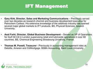 IFT Management

•    Gary Kirk, Director, Sales and Marketing Communications – Previously served
     over two decades as research chemist and business development executive for
     Petrochem Carless. His extensive knowledge of the additives industry has opened
     several major global markets to IFT products. BS, Physical Sciences, Ipswich
     University.

•    Axel Farhi, Director, Global Business Development – Served as VP of Operations
     for Gulf Oil Intl in London supervising retail and lubricants operations in over 60
     countries. BS, Chemical Engineering Strasbourg University, France.

•    Thomas M. Powell, Treasurer - Previously in accounting management roles at
     Deloitte, Ameren and CitiMortgage. BSBA Accounting, Saint Louis University.




                                                                                 23
 