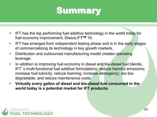 Summary

•    IFT has the top performing fuel additive technology in the world today for
     fuel economy improvement, DiesoLiFTTM 10.
•    IFT has emerged from independent testing phase and is in the early stages
     of commercializing its technology in key growth markets.
•    Distribution and outsourced manufacturing model creates operating
     leverage.
•    In addition to improving fuel economy in diesel and bio-diesel fuel blends,
     IFT s multi-functional fuel additive formulations: reduce harmful emissions;
     increase fuel lubricity; reduce foaming; increase detergency; are bio-
     degradable; and reduce maintenance costs.
•    Virtually every gallon of diesel and bio-diesel fuel consumed in the
     world today is a potential market for IFT products.




                                                                                24
 