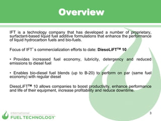 Overview

IFT is a technology company that has developed a number of proprietary,
surfactant-based liquid fuel additive formulations that enhance the performance
of liquid hydrocarbon fuels and bio-fuels.

Focus of IFT s commercialization efforts to date: DiesoLiFTTM 10

•  Provides increased fuel economy, lubricity, detergency and reduced
emissions to diesel fuel

•  Enables bio-diesel fuel blends (up to B-20) to perform on par (same fuel
economy) with regular diesel

DiesoLiFTTM 10 allows companies to boost productivity, enhance performance
and life of their equipment, increase profitability and reduce downtime.




                                                                              3
 