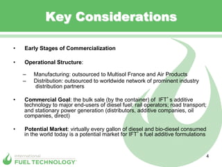 Key Considerations

•    Early Stages of Commercialization

•    Operational Structure:

     –    Manufacturing: outsourced to Multisol France and Air Products
     –    Distribution: outsourced to worldwide network of prominent industry
          distribution partners

•    Commercial Goal: the bulk sale (by the container) of IFT s additive
     technology to major end-users of diesel fuel: rail operators; road transport;
     and stationary power generation (distributors, additive companies, oil
     companies, direct)

•    Potential Market: virtually every gallon of diesel and bio-diesel consumed
     in the world today is a potential market for IFT s fuel additive formulations


                                                                                     4
 