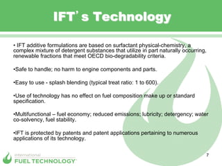 IFT s Technology

•  IFT additive formulations are based on surfactant physical-chemistry, a
complex mixture of detergent substances that utilize in part naturally occurring,
renewable fractions that meet OECD bio-degradability criteria.

• Safe to handle; no harm to engine components and parts.

• Easy to use - splash blending (typical treat ratio: 1 to 600).

• Use of technology has no effect on fuel composition make up or standard
specification.

• Multifunctional – fuel economy; reduced emissions; lubricity; detergency; water
co-solvency, fuel stability.

• IFT is protected by patents and patent applications pertaining to numerous
applications of its technology.

                                                                                7
 